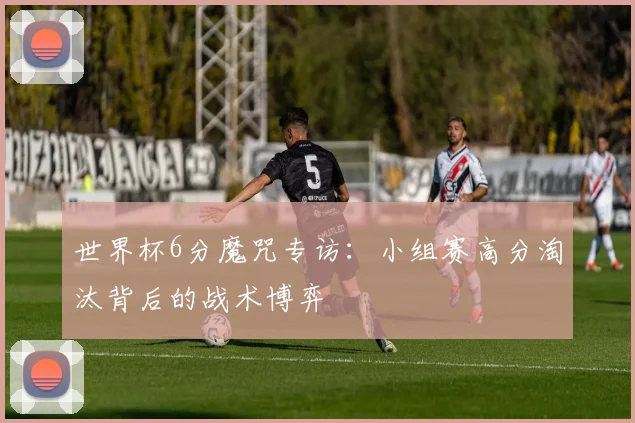 世界杯6分魔咒专访:小组赛高分淘汰背后的战术博弈