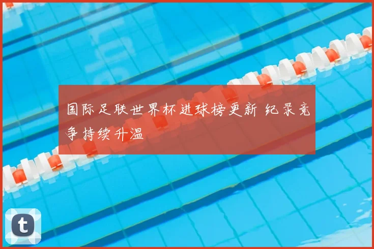 国际足联世界杯进球榜更新 纪录竞争持续升温
