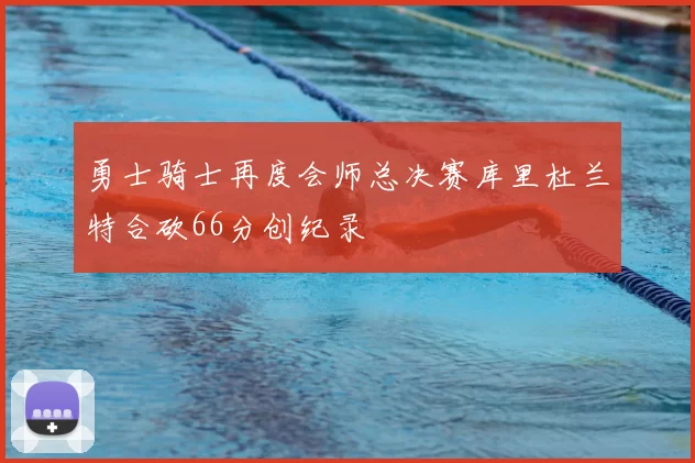 勇士骑士再度会师总决赛库里杜兰特合砍66分创纪录