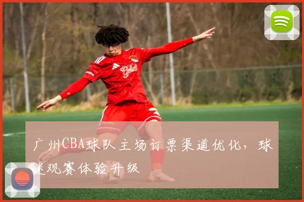 广州CBA球队主场订票渠道优化，球迷观赛体验升级