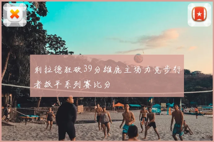 利拉德狂砍39分雄鹿主场力克步行者扳平系列赛比分