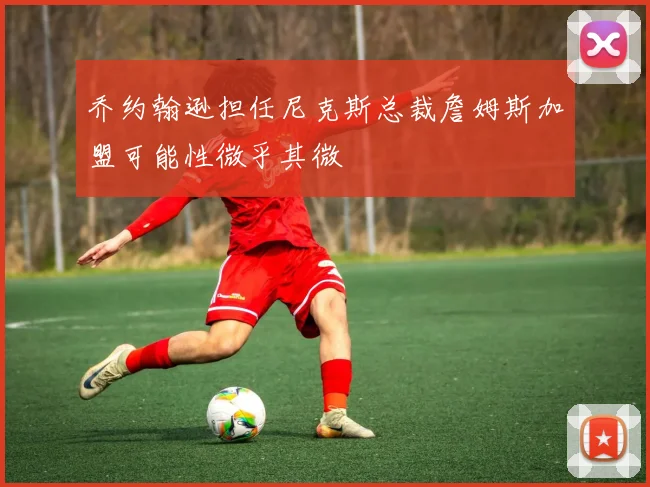 乔约翰逊担任尼克斯总裁詹姆斯加盟可能性微乎其微
