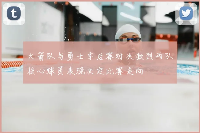 火箭队与勇士季后赛对决激烈两队核心球员表现决定比赛走向