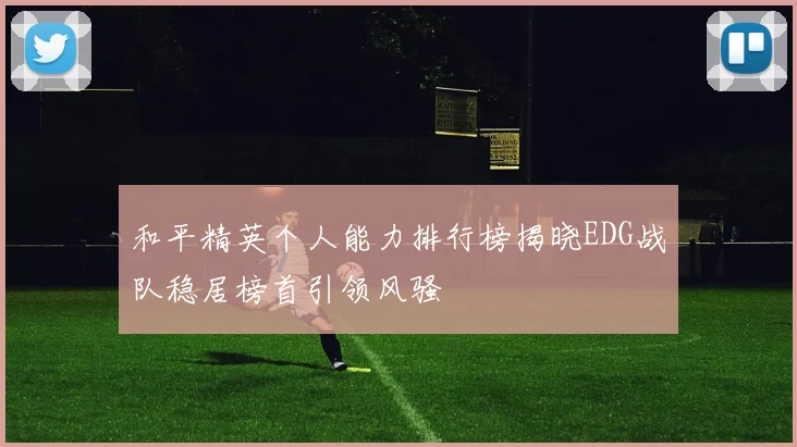 和平精英个人能力排行榜揭晓EDG战队稳居榜首引领风骚