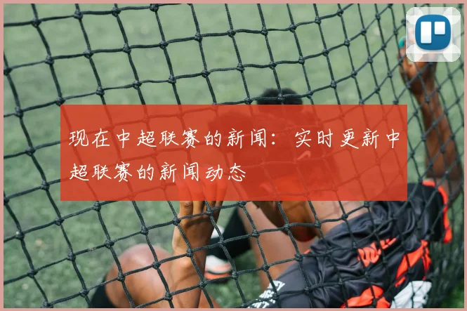 现在中超联赛的新闻：实时更新中超联赛的新闻动态