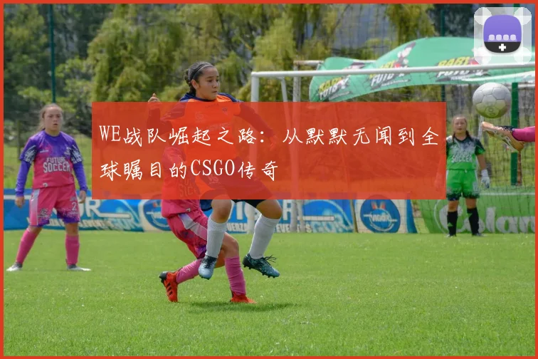 WE战队崛起之路：从默默无闻到全球瞩目的CSGO传奇