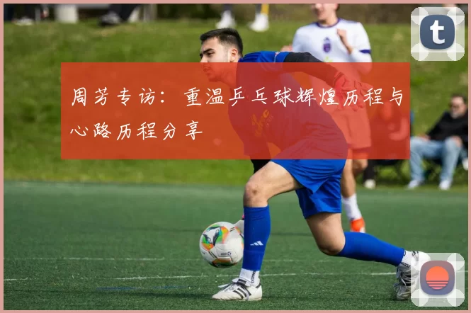 周芳专访：重温乒乓球辉煌历程与心路历程分享