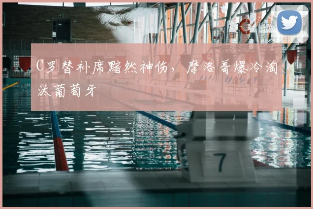C罗替补席黯然神伤，摩洛哥爆冷淘汰葡萄牙