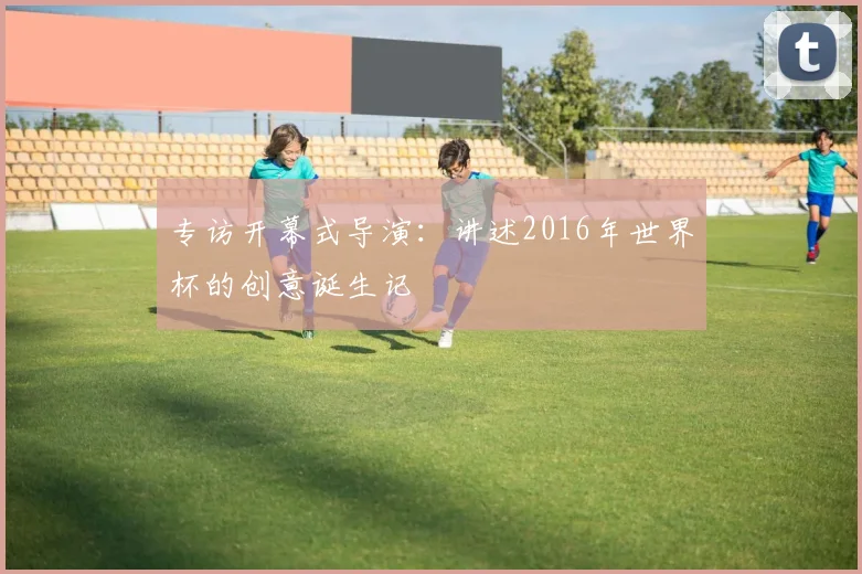 专访开幕式导演:讲述2016年世界杯的创意诞生记