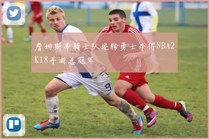 詹姆斯率骑士队逆转勇士夺得NBA2K18手游总冠军